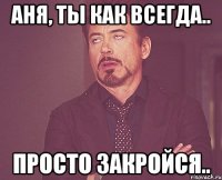 Аня, ты как всегда.. просто закройся..