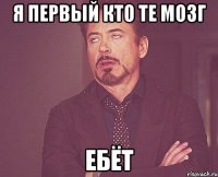 я первый кто те мозг ебёт