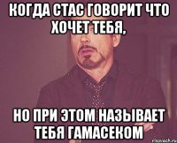 когда стас говорит что хочет тебя, но при этом называет тебя гамасеком