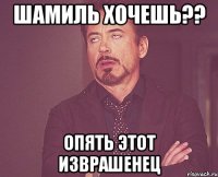 шамиль хочешь?? опять этот изврашенец