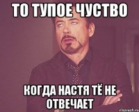 то тупое чуство когда настя тё не отвечает