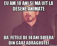 Eu am 18 ani si ma uit la desene animate Da' fetele de 14 ani sufera din cauz adragostei