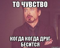 ТО ЧУВСТВО КОГДА КОГДА ДРУГ БЕСИТСЯ