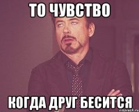 ТО ЧУВСТВО КОГДА ДРУГ БЕСИТСЯ