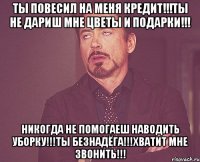 ты повесил на меня кредит!!!ты не дариш мне цветы и подарки!!! никогда не помогаеш наводить уборку!!!ты безнадёга!!!хватит мне звонить!!!