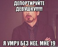 депортируйте девушку!!!!! я умру без нее. мне 19