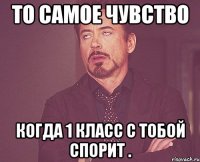 То самое чувство когда 1 класс с тобой спорит .