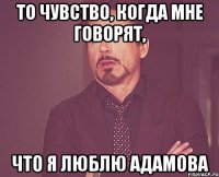 То чувство, когда мне говорят, что я люблю Адамова