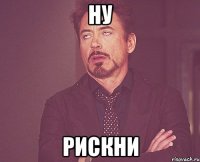 ну рискни