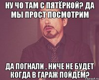 Ну чо там с пятёркой? да мы прост посмотрим Да погнали , ниче не будет Когда в гараж пойдём?