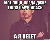 мое лицо, когда даже Гюля обручилась а я нееет