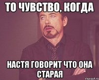 ТО чувство, когда настя говорит что она старая