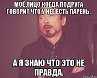 Моё лицо когда подруга говорит что у неё есть парень, а я знаю что это не правда.