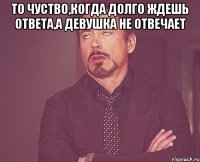 То чуство,когда долго ждешь ответа,а девушка не отвечает 