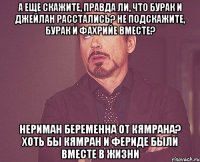 А еще скажите, правда ли, что Бурак и Джейлан расстались? Не подскажите, Бурак и Фахрийе вместе? Нериман беременна от Кямрана? Хоть бы Кямран и Фериде были вместе в жизни