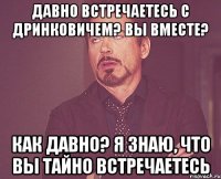 Давно встречаетесь с Дринковичем? Вы вместе? Как давно? Я знаю, что вы тайно встречаетесь