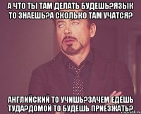 А что ты там делать будешь?Язык то знаешь?А сколько там учатся? Английский то учишь?Зачем едешь туда?Домой то будешь приезжать?