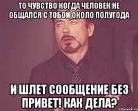 то чувство когда человек не общался с тобой около полугода и шлет сообщение без привет! как дела?