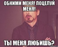 Обними меня! поцелуй меня! Ты меня любишь?