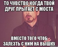 То чувство когда твой друг прыгает с моста Вместо того чтоб залезть с ним на вышку