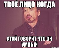 Твоё лицо когда Атай говорит что он Умный