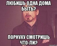 Любишь одна дома быть? Порнуху смотришь что-ли?