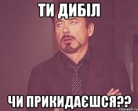 ти дибіл чи прикидаєшся??