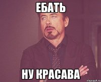 ЕБАТЬ НУ КРАСАВА