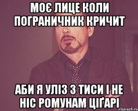 МОЄ ЛИЦЕ КОЛИ ПОГРАНИЧНИК КРИЧИТ АБИ Я УЛІЗ З ТИСИ І НЕ НІС РОМУНАМ ЦІҐАРІ