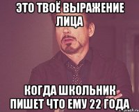 это твоё выражение лица когда школьник пишет что ему 22 года