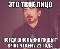 это твоё лицо когда школьник пищыт в чат что ему 22 года