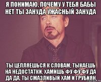 я понимаю, почему у тебя бабы нет ты зануда ужасный зануда ты цепляешься к словам, тыкаешь на недостатки, хамишь фу фу фу да да да, ты смазливый хам и грубиян