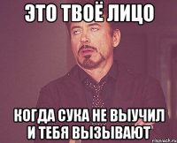 Это твоё лицо Когда сука не выучил и тебя вызывают