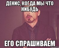 Денис, когда мы что нибудь его спрашиваем