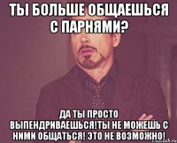 Ты больше общаешься с парнями? Да ты просто выпендриваешься!Ты не можешь с ними общаться! Это не возможно!