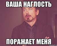 ваша наглость поражает меня