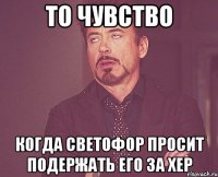 то чувство когда светофор просит подержать его за хер