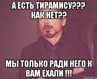 а есть тирамису??? как нет?? мы только ради него к вам ехали !!!