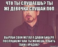 Что ты слушаешь? Ты же девочка Слушай поп Выруби свой метал А давай Бибера послушаем? Как ты можешь лубить таких уродов?