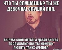 Что ты слушаешь? Ты же девочка! Слушай поп. Выруби свой метал! А давай Бибера послушаем? Как ты можешь любить таких уродов?