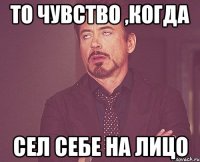 То чувство ,когда сел себе на лицо