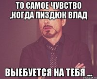 То самое чувство ,когда пиздюк Влад Выебуется на тебя ...