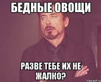 Бедные овощи Разве тебе их не жалко?