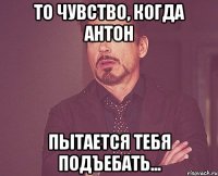 То чувство, когда Антон пытается тебя подъебать...