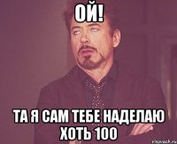 ОЙ! ТА Я САМ ТЕБЕ НАДЕЛАЮ ХОТЬ 100