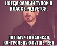 Когда самый тупой в классе радуется, потому что написал контрольную лутше тебя