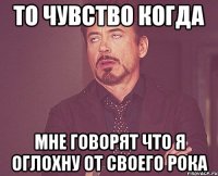 то чувство когда мне говорят что я оглохну от своего рока