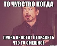 То чувство когда Луиза простит отправить что то смешное