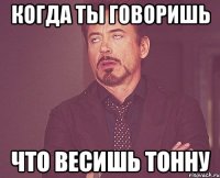 Когда ты говоришь Что весишь тонну