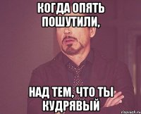 Когда опять пошутили, над тем, что ты кудрявый